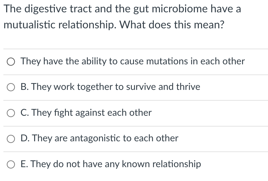 The digestive tract and the gut microbiome have a
mutualistic relationship. What does this mean?
O They have the ability to cause mutations in each other
B. They work together to survive and thrive
C. They fight against each other
D. They are antagonistic to each other
O E. They do not have any known relationship