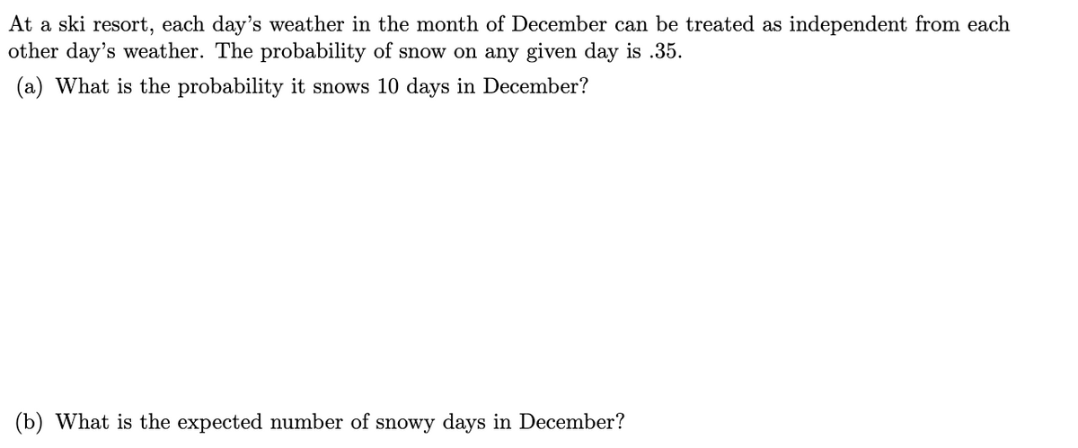 At a ski resort, each day's weather in the month of December can be treated as independent from each
other day's weather. The probability of snow on any given day is .35.
(a) What is the probability it snows 10 days in December?
(b) What is the expected number of snowy days in December?