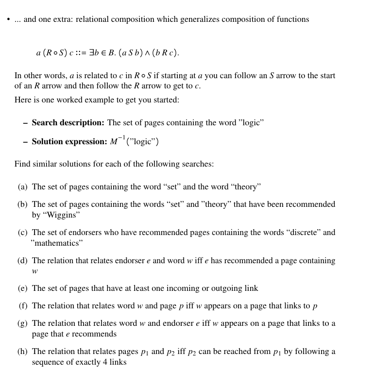 •.. and one extra: relational composition which generalizes composition of functions
a (RoS) c ::= 3b E B. (a S b) ^ (b R c).
In other words, a is related to c in RoS if starting at a you can follow an S arrow to the start
of an R arrow and then follow the R arrow to get to c.
Here is one worked example to get you started:
- Search description: The set of pages containing the word "logic"
- Solution expression: M'("logic")
Find similar solutions for each of the following searches:
(a) The set of pages containing the word “set" and the word “theory"
(b) The set of pages containing the words “set" and "theory" that have been recommended
by "Wiggins"
(c) The set of endorsers who have recommended pages containing the words “discrete" and
"mathematics"
(d) The relation that relates endorser e and word w iff e has recommended a page containing
(e) The set of pages that have at least one incoming or outgoing link
(f) The relation that relates word w and page p iff w appears on a page that links to p
(g) The relation that relates word w and endorser e iff w appears on a page that links to a
page that e recommends
(h) The relation that relates pages pį and p2 iff p2 can be reached from pį by following a
sequence of exactly 4 links
