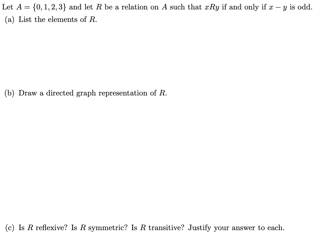 Let A = {0, 1, 2, 3} and let R be a relation on A such that xRy if and only if x - y is odd.
(a) List the elements of R.
(b) Draw a directed graph representation of R.
(c) Is R reflexive? Is R symmetric? Is R transitive? Justify your answer to each.