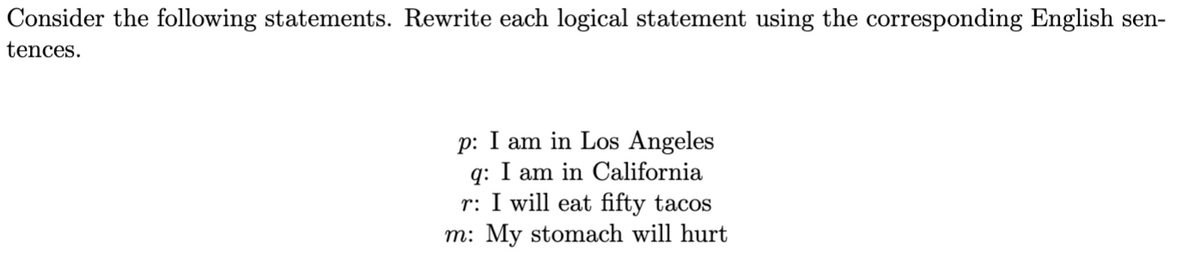 Consider the following statements. Rewrite each logical statement using the corresponding English sen-
tences.
p: I am in Los Angeles
q: am in California
r: I will eat fifty tacos
m: My stomach will hurt