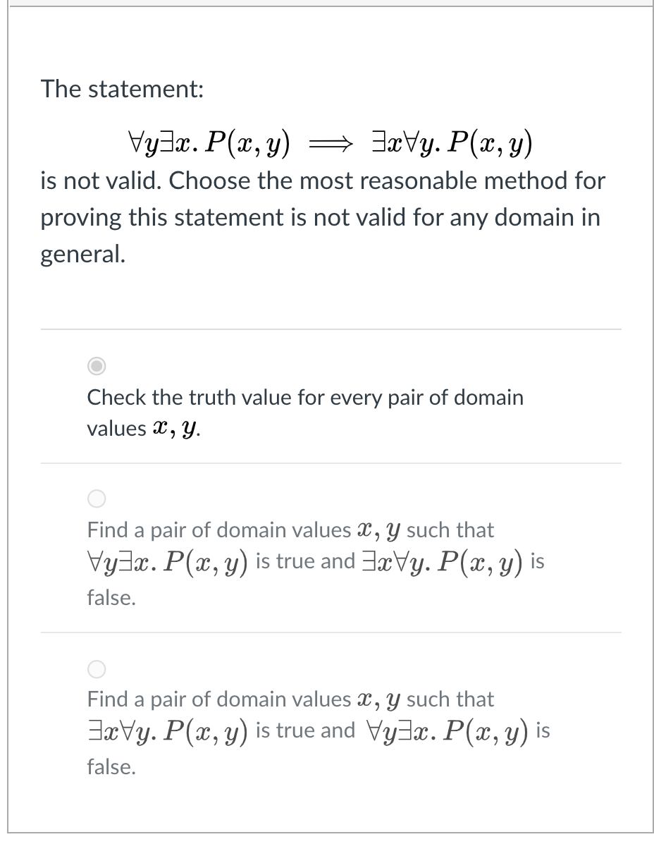 The statement:
Vy3x. P(x, y) = 3aVy. P(x, y)
is not valid. Choose the most reasonable method for
proving this statement is not valid for any domain in
general.
Check the truth value for every pair of domain
values x, Y.
Find a pair of domain values x, y such that
VyJx. P(x, y) is true and 3rVy. P(x,y) is
false.
Find a pair of domain values x, Y such that
JæVy. P(x, y) is true and VyJx. P(x,y) is
false.
