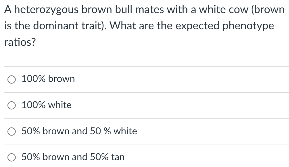 A heterozygous brown bull mates with a white cow (brown
is the dominant trait). What are the expected phenotype
ratios?
O 100% brown
O 100% white
O 50% brown and 50 % white
O 50% brown and 50% tan
