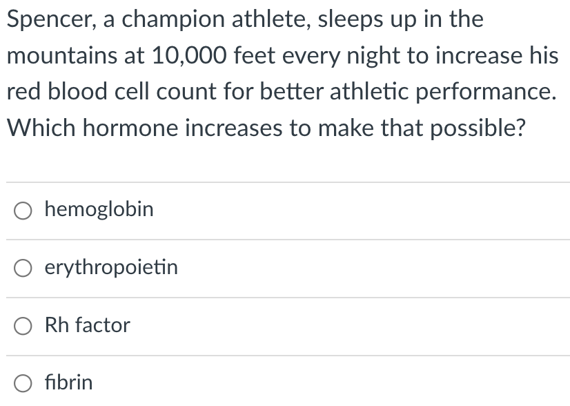 Spencer, a champion athlete, sleeps up in the
mountains at 10,000 feet every night to increase his
red blood cell count for better athletic performance.
Which hormone increases to make that possible?
hemoglobin
O erythropoietin
Rh factor
O fibrin
