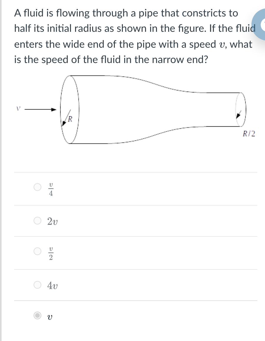 A fluid is flowing through a pipe that constricts to
half its initial radius as shown in the figure. If the fluid
enters the wide end of the pipe with a speed v, what
is the speed of the fluid in the narrow end?
R/2
4
2v
4v
이2
