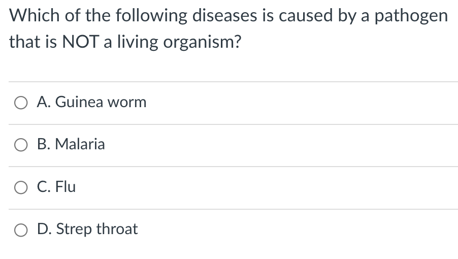 Which of the following diseases is caused by a pathogen
that is NOT a living organism?
O A. Guinea worm
O B. Malaria
O C. Flu
O D. Strep throat
