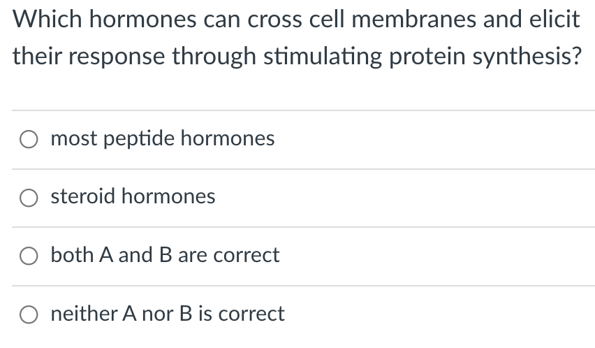 Which hormones can cross cell membranes and elicit
their response through stimulating protein synthesis?
most peptide hormones
O steroid hormones
O both A and B are correct
neither A nor B is correct
