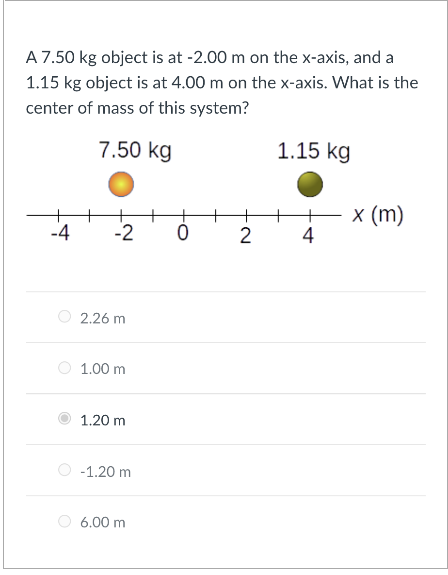 A 7.50 kg object is at -2.00 m on the x-axis, and a
1.15 kg object is at 4.00 m on the x-axis. What is the
center of mass of this system?
7.50 kg
1.15 kg
E x (m)
4
+
-4
-2
2.26 m
1.00 m
1.20 m
-1.20 m
6.00 m
N.
