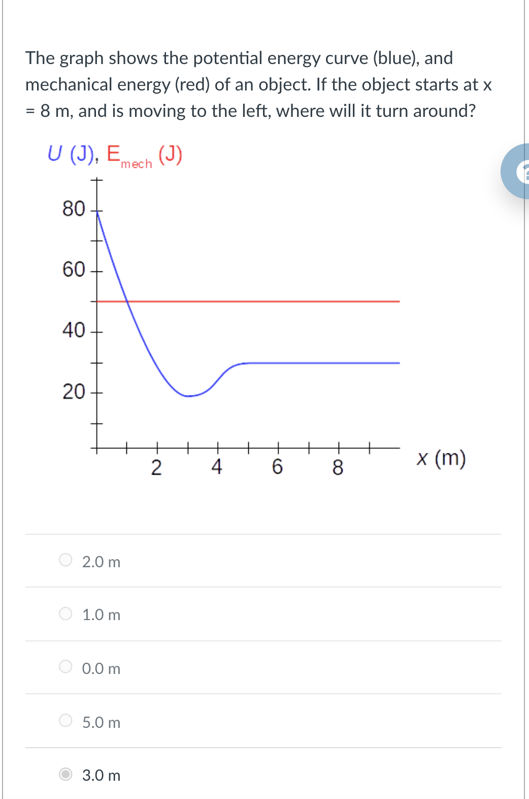 The graph shows the potential energy curve (blue), and
mechanical energy (red) of an object. If the object starts at x
= 8 m, and is moving to the left, where will it turn around?
U (J), E,
mech (J)
80
60
40
20
4
6.
8.
x (m)
2.0 m
1.0 m
0.0 m
5.0 m
3.0 m
2.
