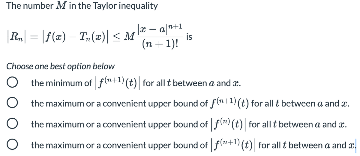 The number M in the Taylor inequality
|Ra| = |f(x) – T,(x)| < M-
a n+1
is
(n + 1)!
-
Choose one best option below
the minimum of f(n+1)(t)| for all t between a and x.
the maximum or a convenient upper bound of f(n+1) (t) for all t between a and x.
the maximum or a convenient upper bound off(") (t)| for all t between a and x.
the maximum or a convenient upper bound of f(n+1) (t)| for all t between a and x.
