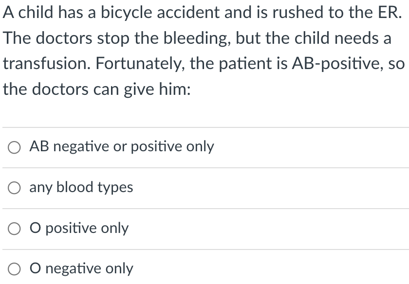 A child has a bicycle accident and is rushed to the ER.
The doctors stop the bleeding, but the child needs a
transfusion. Fortunately, the patient is AB-positive, so
the doctors can give him:
O AB negative or positive only
O any blood types
O O positive only
O O negative only
