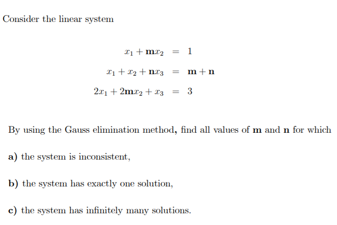 Consider the linear system
Xi + mr2 = 1
Tị + x2 + nx3 = m+n
2.x1 + 2mr2 + x3
3
By using the Gauss elimination method, find all values of m and n for which
a) the system is inconsistent,
b) the system has exactly one solution,
c) the system has infinitely many solutions.
