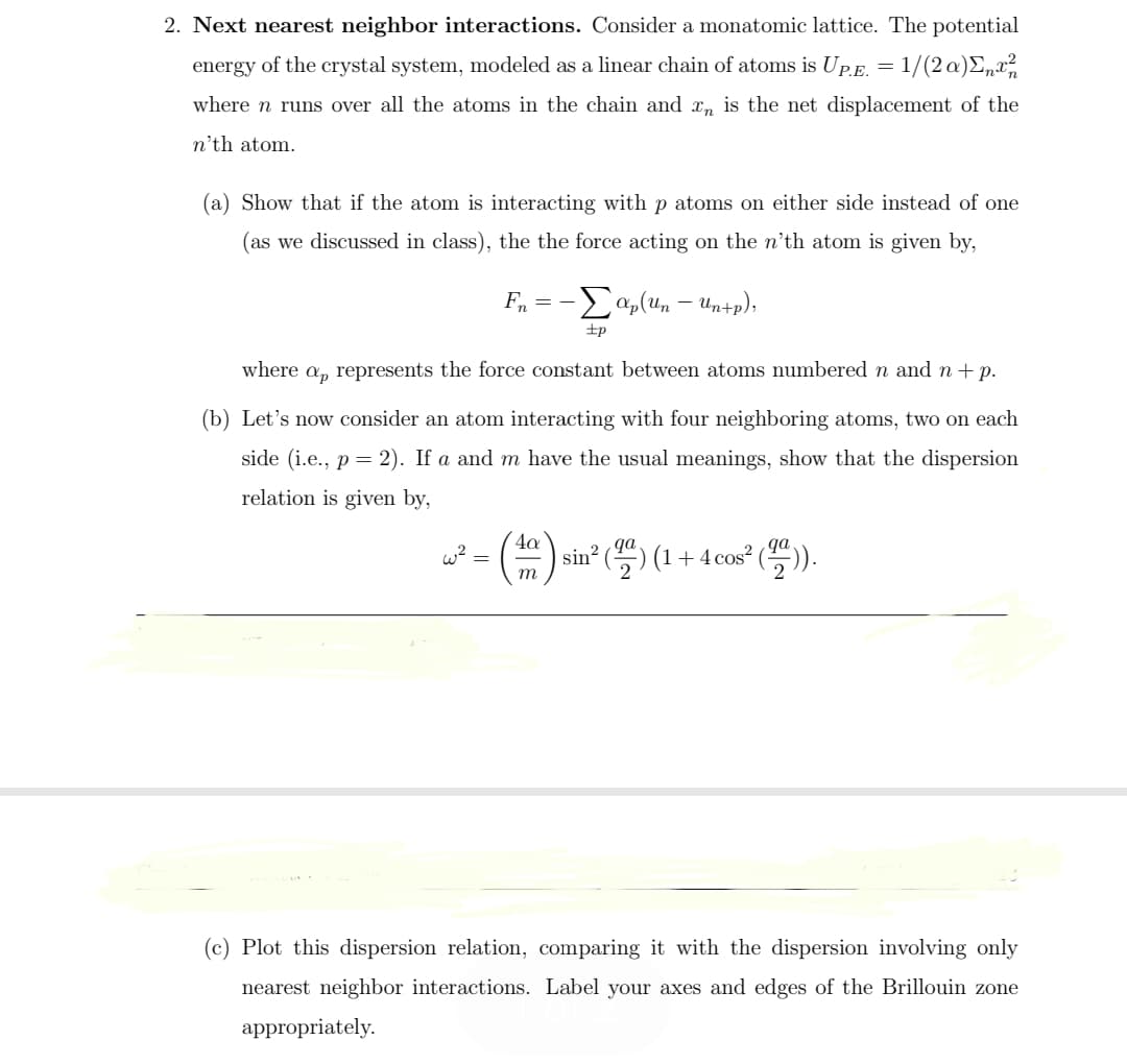 Next nearest neighbor interactions. Consider a monatomic lattice. The potential
energy of the crystal system, modeled as a linear chain of atoms is UpE. = 1/(2 a)E„x?
where n runs over all the atoms in the chain and x, is the net displacement of the
n'th atom.
(a) Show that if the atom is interacting with p atoms on either side instead of one
(as we discussed in class), the the force acting on the n'th atom is given by,
Fn
-Eap(un – Un+p);
+p
where a, represents the force constant between atoms numbered n and n+ p.
(b) Let's now consider an atom interacting with four neighboring atoms, two on each
side (i.e., p = 2). If a and m have the usual meanings, show that the dispersion
relation is given by,
4a
sin? (등) (1+ 4 cos? (등)).
qa
qa
w?
т
