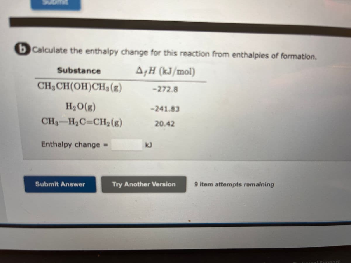 bCalculate the enthalpy change for this reaction from enthalpies of formation.
A&H (kJ/mol)
Substance
CH₂CH(OH)CH₂(g)
H₂O(g)
CH3-H₂C-CH₂(g)
Enthalpy change =
Submit Answer
-272.8
-241.83
20.42
kJ
Try Another Version
9 item attempts remaining
ical Support