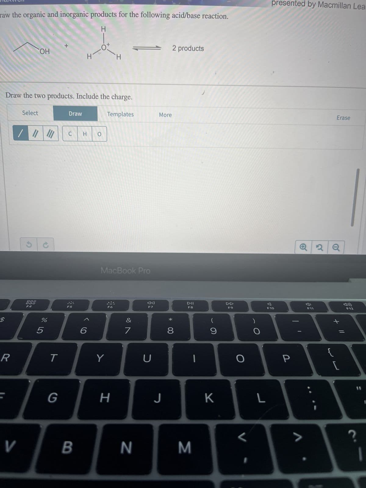 raw the organic and inorganic products for the following acid/base reaction.
H
$
R
Select
V
11
/ ||| |||
OH
Draw the two products. Include the charge.
S
DOO
000
F4
%
5
T
+
G
Draw
C
F5
B
-0
I
6
HO
Y
H
Templates
MacBook Pro
F6
H
&
7
N
F7
U
More
J
2 products
* 00
8
DII
F8
M
1
(
9
K
F9
O
L
L
presented by Macmillan Lear
F10
P
>
22
ទ
F11
2 Q
Erase
{
+
[
F12
?
11