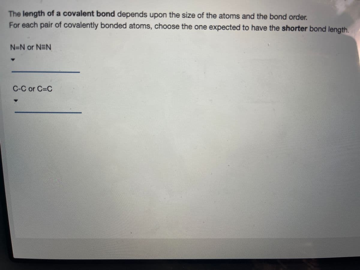 The length of a covalent bond depends upon the size of the atoms and the bond order.
For each pair of covalently bonded atoms, choose the one expected to have the shorter bond length.
N=N or N=N
C-C or C-C
