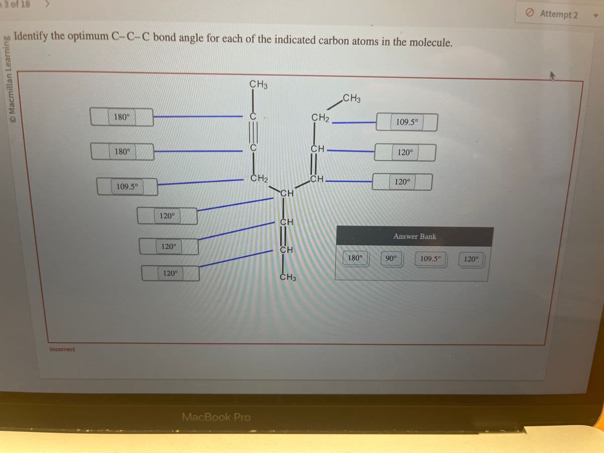 13 of 18
Ⓒ Macmillan Learning
Identify the optimum C-C-C bond angle for each of the indicated carbon atoms in the molecule.
Incorrect
180°
180°
109.5°
120°
120°
120°
CH3
MacBook Pro
CH₂
CH
CH
CH
CH3
CH₂
__
CH
CH
CH3
180°
109.5°
120⁰°
120°
Answer Bank
90°
109.5°
120°
Ø Attempt 2