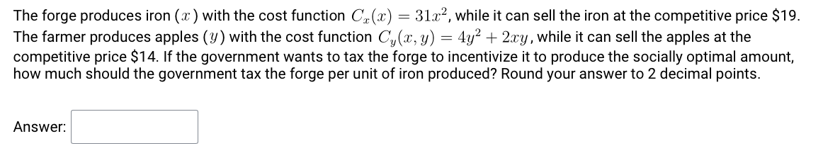 The forge produces iron (x) with the cost function C (x) = 31x², while it can sell the iron at the competitive price $19.
The farmer produces apples (y) with the cost function C, (x, y) = 4y? + 2xy, while it can sell the apples at the
competitive price $14. If the government wants to tax the forge to incentivize it to produce the socially optimal amount,
how much should the government tax the forge per unit of iron produced? Round your answer to 2 decimal points.
Answer:
