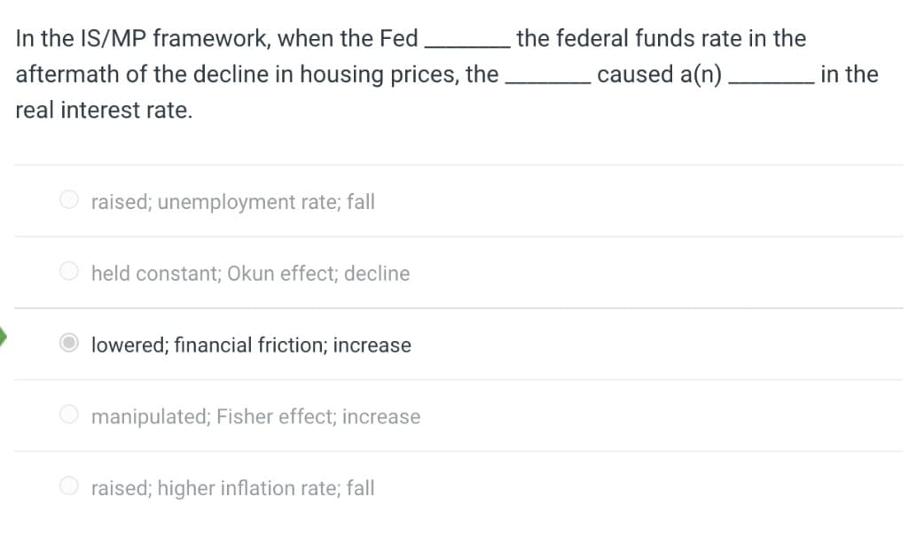 In the IS/MP framework, when the Fed
the federal funds rate in the
aftermath of the decline in housing prices, the
caused a(n).
in the
real interest rate.
raised; unemployment rate; fall
O held constant; Okun effect; decline
lowered; financial friction; increase
manipulated; Fisher effect; increase
raised; higher inflation rate; fall
