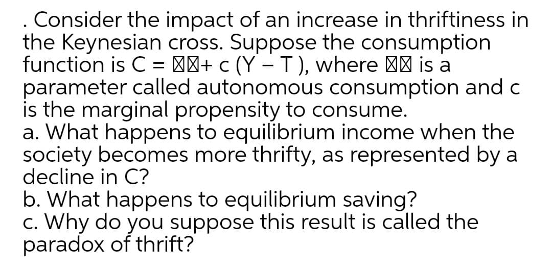 Consider the impact of an increase in thriftiness in
the Keynesian cross. Suppose the consumption
function is C = ''+ c (Y – T), where | is a
parameter called autonomous consumption and c
is the marginal propensity to consume.
a. What happens to equilibrium income when the
society becomes more thrifty, as represented by a
decline in C?
b. What happens to equilibrium saving?
c. Why do you suppose this result is called the
paradox of thrift?
