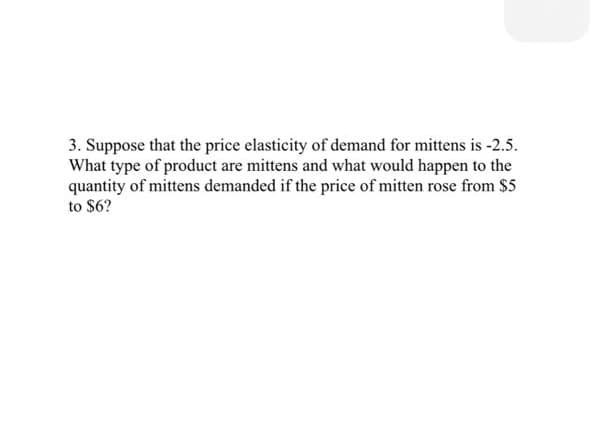 3. Suppose that the price elasticity of demand for mittens is -2.5.
What type of product are mittens and what would happen to the
quantity of mittens demanded if the price of mitten rose from $5
to $6?
