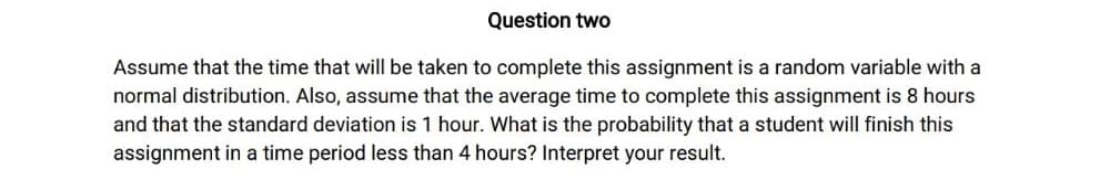 Question two
Assume that the time that will be taken to complete this assignment is a random variable with a
normal distribution. Also, assume that the average time to complete this assignment is 8 hours
and that the standard deviation is 1 hour. What is the probability that a student will finish this
assignment in a time period less than 4 hours? Interpret your result.
