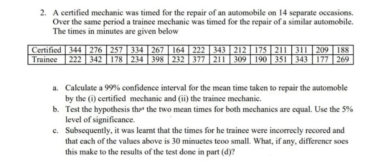 2. A certified mechanic was timed for the repair of an automobile on 14 separate occasions.
Over the same period a trainee mechanic was timed for the repair of a similar automobile.
The times in minutes are given below
Certified 344276 257 334| 267 | 164 | 222 343 212 175 211 311 | 209 | 188
Trainee
222 342 178 234 398 232 377 211 309 190 351 343 177 269
a. Calculate a 99% confidence interval for the mean time taken to repair the automoble
by the (i) certified mechanic and (ii) the trainee mechanic.
b. Test the hypothesis that the two mean times for both mechanics are equal. Use the 5%
level of significance.
c. Subsequently, it was learnt that the times for he trainee were incorrecly recored and
that each of the values above is 30 minuetes teoo small. What, if any, differencr soes
this make to the results of the test done in part (d)?
