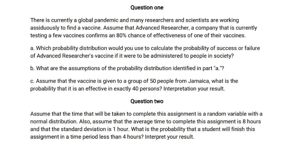 Question one
There is currently a global pandemic and many researchers and scientists are working
assiduously to find a vaccine. Assume that Advanced Researcher, a company that is currently
testing a few vaccines confirms an 80% chance of effectiveness of one of their vaccines.
a. Which probability distribution would you use to calculate the probability of success or failure
of Advanced Researcher's vaccine if it were to be administered to people in society?
b. What are the assumptions of the probability distribution identified in part "a."?
c. Assume that the vaccine is given to a group of 50 people from Jamaica, what is the
probability that it is an effective in exactly 40 persons? Interpretation your result.
Question two
Assume that the time that will be taken to complete this assignment is a random variable with a
normal distribution. Also, assume that the average time to complete this assignment is 8 hours
and that the standard deviation is 1 hour. What is the probability that a student will finish this
assignment in a time period less than 4 hours? Interpret your result.

