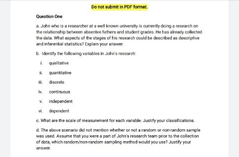 Do not submit in PDF format.
Question One
a. John who is a researcher at a well known university is currently doing a research on
the relationship between absentee fathers and student grades. He has already collected
the data. What aspects of the stages of his research could be described as descriptive
and inferential statistics? Explain your answer.
b. Identify the following variables in John's research:
I qualitative
i,
quantitative
il.
discrete
iv,
continuous
V.
independent
vi, dependent
c. What are the scale of measurement for each variable. Justify your classifications.
d. The above scenario did not mention whether or not a random or nan-random sample
was used. Assume that you were a part of John's research team prior to the collection
of data, which random/non-random sampling method would you use? Justify your
answer.
