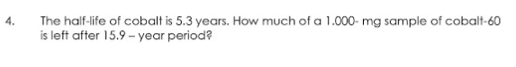 4.
The half-life of cobalt is 5.3 years. How much of a 1.000- mg sample of cobalt-60
is left after 15.9 - year period?
