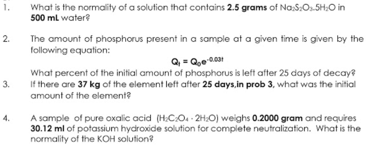 What is the normality of a solution that contains 2.5 grams of Na:S2O3.5H20 in
500 ml water?
1.
2.
The amount of phosphorus present in a sample at a given time is given by the
following equation:
Q, = Qoe-0.031
What percent of the initial amount of phosphorus is left after 25 days of decay?
If there are 37 kg of the element left after 25 days,in prob 3, what was the initial
amount of the element?
3.
A sample of pure oxalic acid (H2C204 2H2O) weighs 0.2000 gram and requires
30.12 ml of potassium hydroxide solution for complete neutralization. What is the
normality of the KOH solution?
4.
