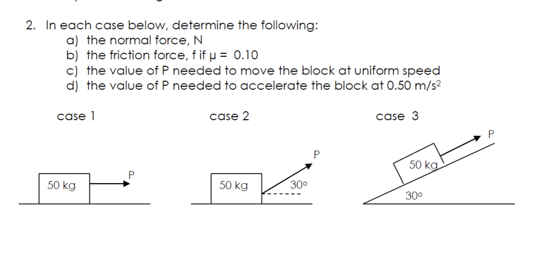 2. In each case below, determine the following:
a) the normal force, N
b) the friction force, f if µ = 0.10
c) the value of P needed to move the block at uniform speed
d) the value of P needed to accelerate the block at 0.50 m/s²
case 1
50 kg
P
case 2
50 kg
30⁰
P
case 3
50 kg
30⁰
P