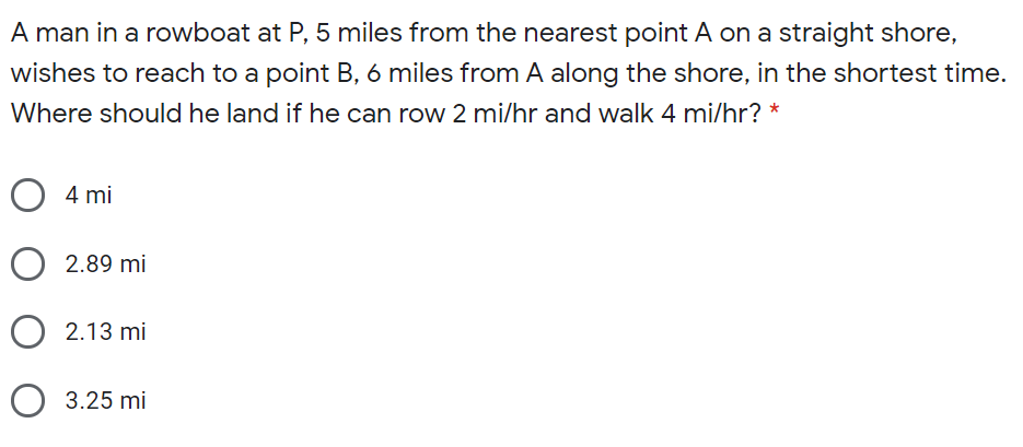 A man in a rowboat at P, 5 miles from the nearest point A on a straight shore,
wishes to reach to a point B, 6 miles from A along the shore, in the shortest time.
Where should he land if he can row 2 mi/hr and walk 4 mi/hr? *
4 mi
2.89 mi
O 2.13 mi
O 3.25 mi
