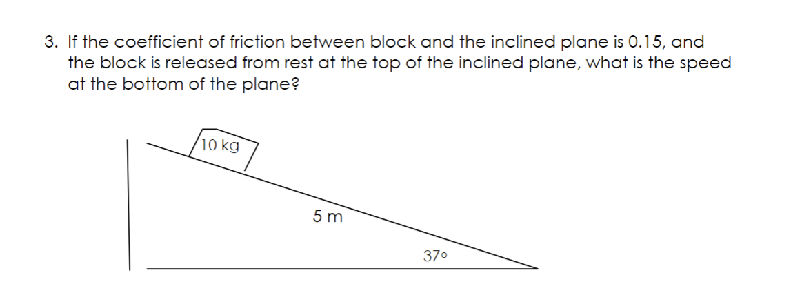 3. If the coefficient of friction between block and the inclined plane is 0.15, and
the block is released from rest at the top of the inclined plane, what is the speed
at the bottom of the plane?
10 kg
5m
37⁰