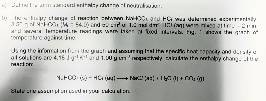 a) Define the term standard enthalpy change of neutralisation.
b) The enthalpy change of reaction between NaHCO3 and HCI was determined experimentally.
3.50 g of NaHCO3 (M, = 84.0) and 50 cm3 of 1.0 mol dm-3 HCI (aq) were mixed at time = 2 min,
and several temperature readings were taken at fixed intervals. Fig. 1 shows the graph of
temperature against time.
Using the information from the graph and assuming that the specific heat capacity and density of
all solutions are 4.18 J g-1 K-1 and 1.00 g cm-3 respectively, calculate the enthalpy change of the
reaction:
NaHCO3 (s) + HCI (aq) → NaCI (aq) + H2O (I) + CO2 (g)
-
State one assumption used in your calculation.
