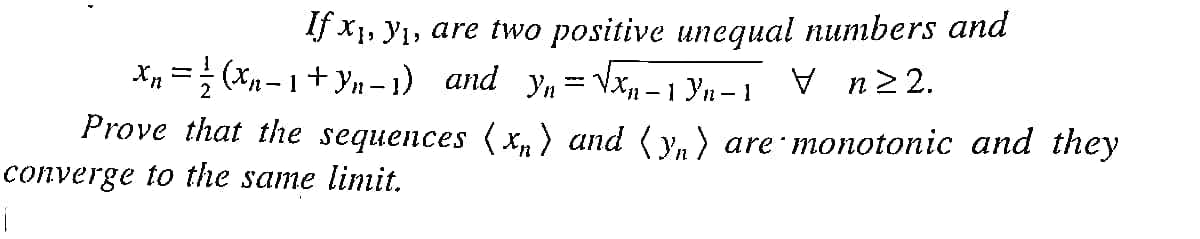 If x1, Y1, are two positive unequal numbers and
X„ = (xn- 1+ Yn – 1) and yn = Vx - 1 Yn-1 V n2 2.
Prove that the sequences (x, ) and ( y, ) are monotonic and they
converge to the same limit.
