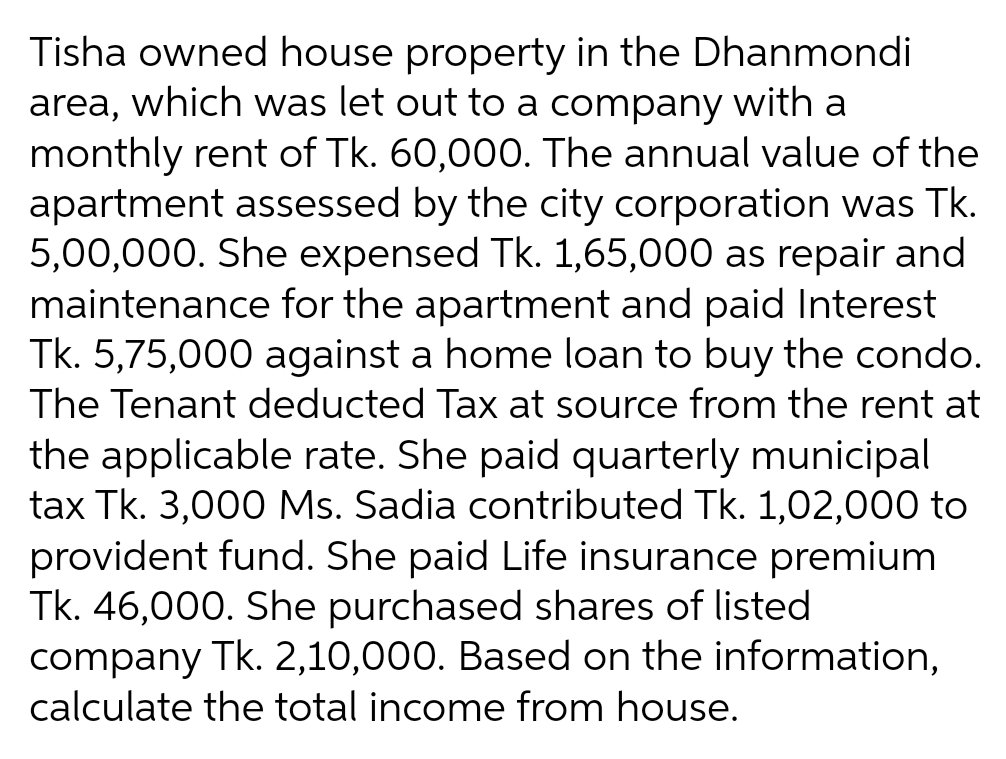 Tisha owned house property in the Dhanmondi
area, which was let out to a company with a
monthly rent of Tk. 60,000. The annual value of the
apartment assessed by the city corporation was Tk.
5,00,000. She expensed Tk. 1,65,000 as repair and
maintenance for the apartment and paid Interest
Tk. 5,75,000 against a home loan to buy the condo.
The Tenant deducted Tax at source from the rent at
the applicable rate. She paid quarterly municipal
tax Tk. 3,000 Ms. Sadia contributed Tk. 1,02,000 to
provident fund. She paid Life insurance premium
Tk. 46,000. She purchased shares of listed
company Tk. 2,10,000. Based on the information,
calculate the total income from house.
