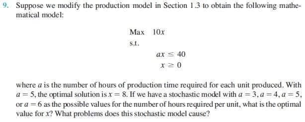 9. Suppose we modify the production model in Section 1.3 to obtain the following mathe-
matical model:
Max 10x
st.
ax s 40
x20
where a is the number of hours of production time required for each unit produced. With
a = 5, the optimal solution is x = 8. If we have a stochastic model with a = 3, a = 4, a = 5,
or a = 6 as the possible values for the number of hours required per unit, what is the optimal
value for x? What problems does this stochastic model cause?
