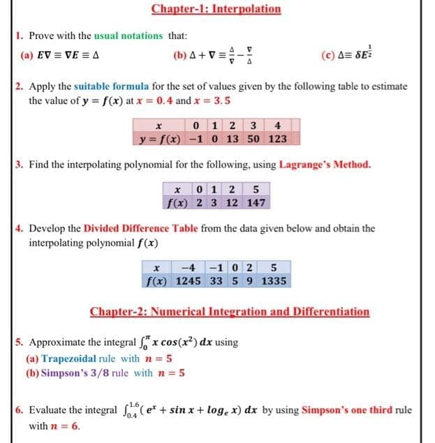 Chapter-1: Interpolation
1. Prove with the usual notations that:
(a) EV = VE = A
(b) A + V =
(c) A= SE
2. Apply the suitable formula for the set of values given by the following table to estimate
the value of y = f(x) at x = 0.4 and x = 3.5
0 1 2 3 4
y = f(x) -1 0 13 50 123
3. Find the interpolating polynomial for the following, using Lagrange's Method.
x 0 1 2 5
f(x) 2 3 12 147
4. Develop the Divided Difference Table from the data given below and obtain the
interpolating polynomial f(x)
-4 -1 0 2 5
f(x) 1245 33 5 9 1335
Chapter-2: Numerical Integration and Differentiation
5. Approximate the integral x cos(x) dx using
(a) Trapezoidal rule with n = 5
(b) Simpson's 3/8 rule with n 5
6. Evaluate the integral (e* + sin x+ log, x) dx by using Simpson's one third rule
with n = 6.
