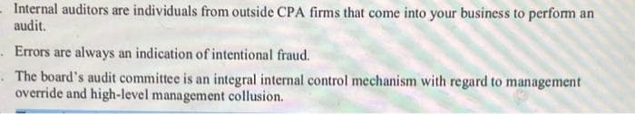 Internal auditors are individuals from outside CPA firms that come into your business to perfom an
audit.
- Errors are always an indication of intentional fraud.
. The board's audit committee is an integral internal control mechanism with regard to management
override and high-level management collusion.
