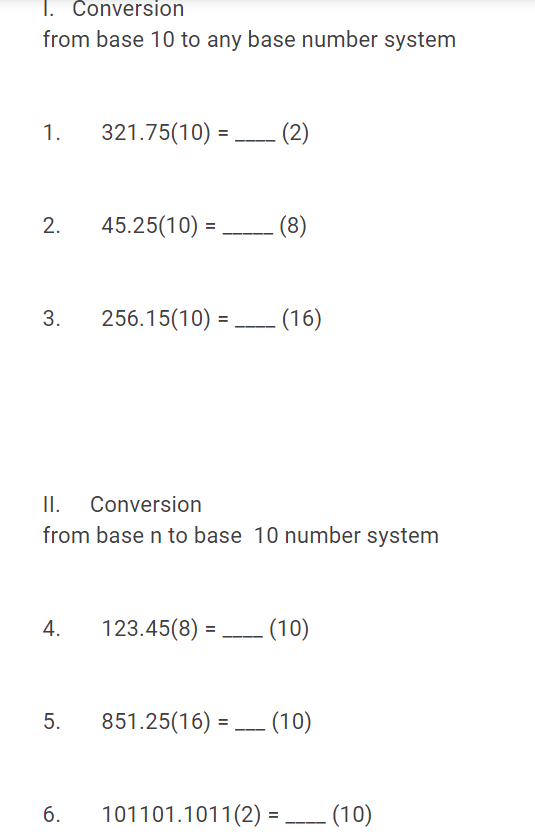 1. Conversion
from base 10 to any base number system
1.
321.75(10) = - (2)
45.25(10) =
(8)
3.
256.15(10) = (16)
II. Conversion
from base n to base 10 number system
4.
123.45(8) =
(10)
851.25(16) = (10)
б.
101101.1011(2) =
– (10)
%3D
2.
5.

