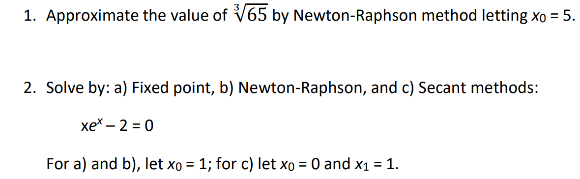 1. Approximate the value of V65 by Newton-Raphson method letting xo = 5.
2. Solve by: a) Fixed point, b) Newton-Raphson, and c) Secant methods:
хе* — 2 3D 0
For a) and b), let xo = 1; for c) let xo = 0 and x1 = 1.
