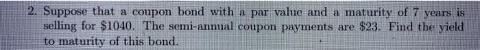 2. Suppose that a coupon bond with a par value and a maturity of 7 years is
selling for $1040. The semi-annual coupon payments are $23. Find the yield
to maturity of this bond.
