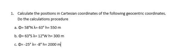 1. Calculate the positions in Cartesian coordinates of the following geocentric coordinates.
Do the calculations procedure
a. D= 58°N A= 63° h= 550 m
b. O= 63°S A= 12°W h= 300 m
c. D= -25° A= -8° h= 2000 m
