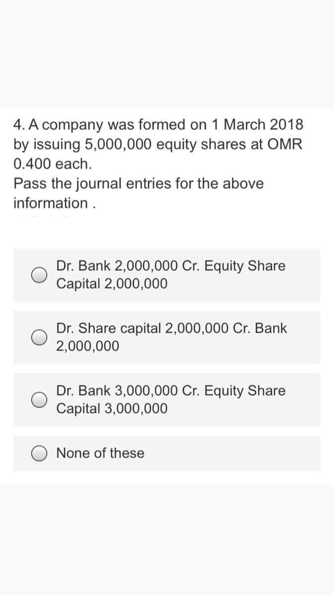 4. A company was formed on 1 March 2018
by issuing 5,000,000 equity shares at OMR
0.400 each.
Pass the journal entries for the above
information .
Dr. Bank 2,000,000 Cr. Equity Share
Capital 2,000,000
Dr. Share capital 2,000,000 Cr. Bank
2,000,000
Dr. Bank 3,000,000 Cr. Equity Share
Capital 3,000,000
O None of these
