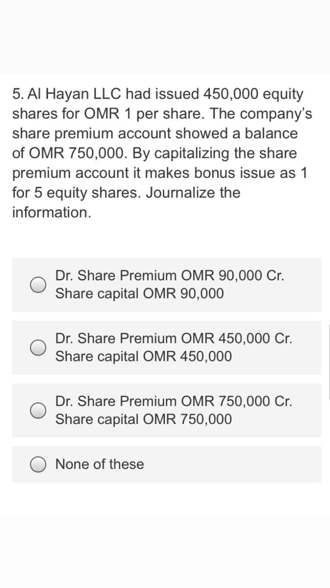 5. Al Hayan LLC had issued 450,000 equity
shares for OMR 1 per share. The company's
share premium account showed a balance
of OMR 750,000. By capitalizing the share
premium account it makes bonus issue as 1
for 5 equity shares. Journalize the
information.
Dr. Share Premium OMR 90,000 Cr.
Share capital OMR 90,000
Dr. Share Premium OMR 450,000 Cr.
Share capital OMR 450,000
Dr. Share Premium OMR 750,000 Cr.
Share capital OMR 750,000
None of these
