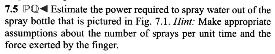 7.5 PQ Estimate the power required to spray water out of the
spray bottle that is pictured in Fig. 7.1. Hint: Make appropriate
assumptions about the number of sprays per unit time and the
force exerted by the finger.