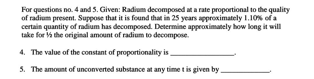 For questions no. 4 and 5. Given: Radium decomposed at a rate proportional to the quality
of radium present. Suppose that it is found that in 25 years approximately 1.10% of a
certain quantity of radium has decomposed. Determine approximately how long it will
take for 1/2 the original amount of radium to decompose.
4. The value of the constant of proportionality is
5. The amount of unconverted substance at any time t is given by