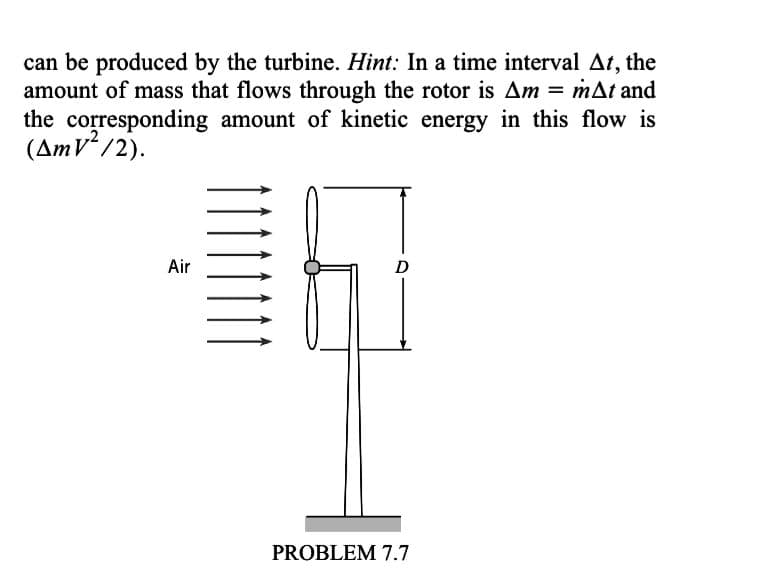 can be produced by the turbine. Hint: In a time interval At, the
amount of mass that flows through the rotor is Am = mat and
the corresponding amount of kinetic energy in this flow is
(AmV²/2).
Air
D
PROBLEM 7.7