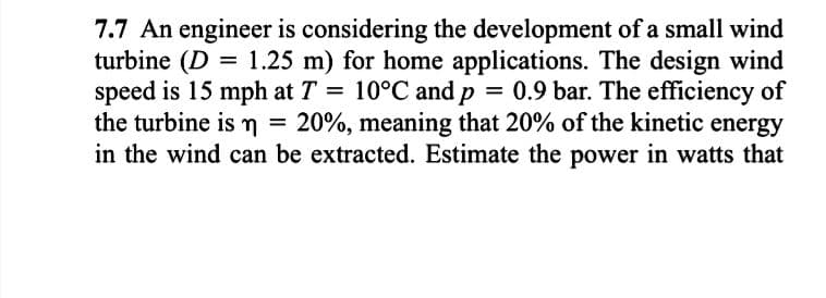 7.7 An engineer is considering the development of a small wind
turbine (D = 1.25 m) for home applications. The design wind
speed is 15 mph at T = 10°C and p = 0.9 bar. The efficiency of
the turbine is n = 20%, meaning that 20% of the kinetic energy
in the wind can be extracted. Estimate the power in watts that